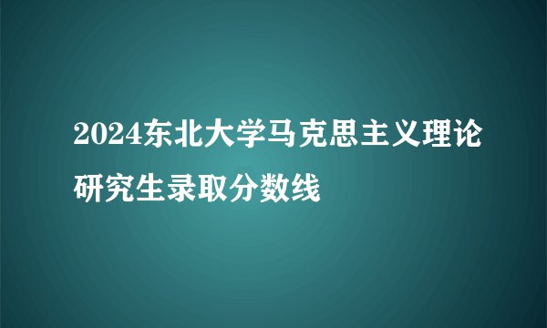 2024东北大学马克思主义理论研究生录取分数线