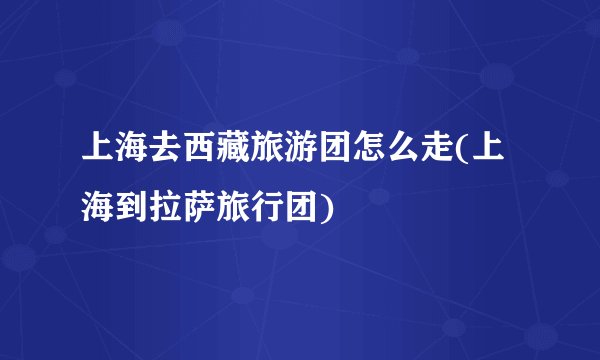 上海去西藏旅游团怎么走(上海到拉萨旅行团)