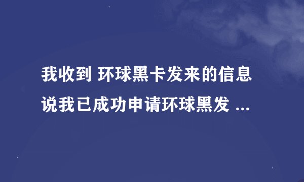 我收到 环球黑卡发来的信息说我已成功申请环球黑发 但是我连环球黑卡