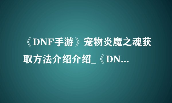 《DNF手游》宠物炎魔之魂获取方法介绍介绍_《DNF手游》宠物炎魔之魂获取方法介绍是什么