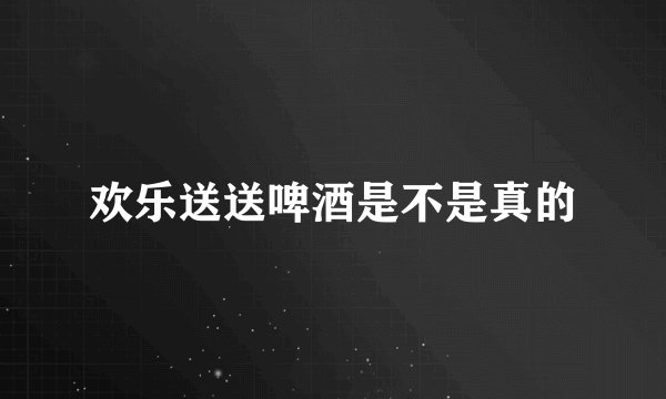 欢乐送送啤酒是不是真的