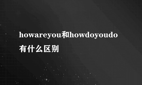 howareyou和howdoyoudo有什么区别
