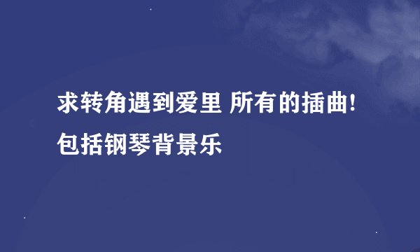 求转角遇到爱里 所有的插曲! 包括钢琴背景乐