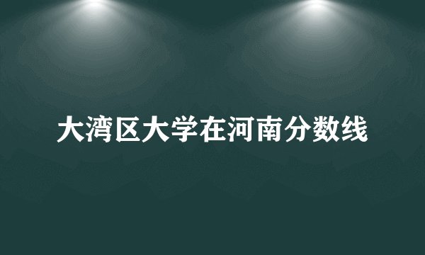 大湾区大学在河南分数线