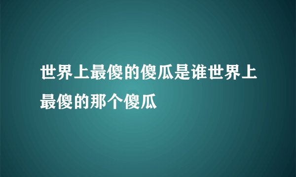 世界上最傻的傻瓜是谁世界上最傻的那个傻瓜