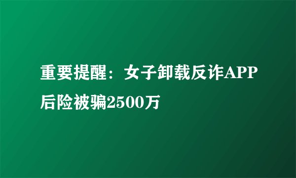 重要提醒：女子卸载反诈APP后险被骗2500万