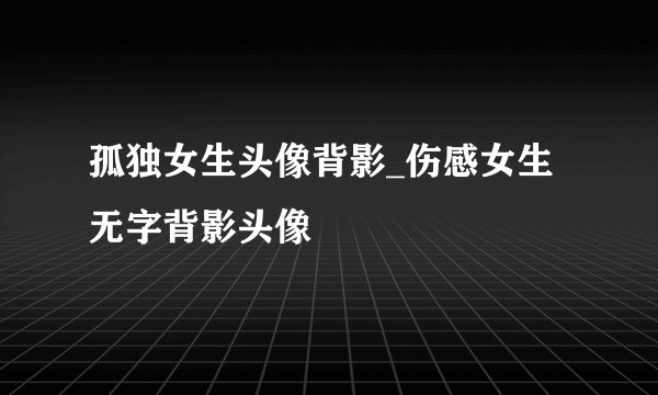 孤独女生头像背影_伤感女生无字背影头像