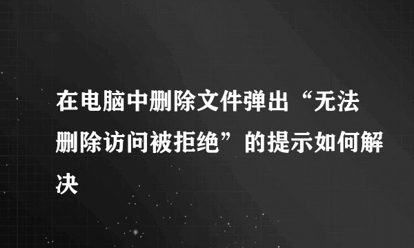在电脑中删除文件弹出“无法删除访问被拒绝”的提示如何解决