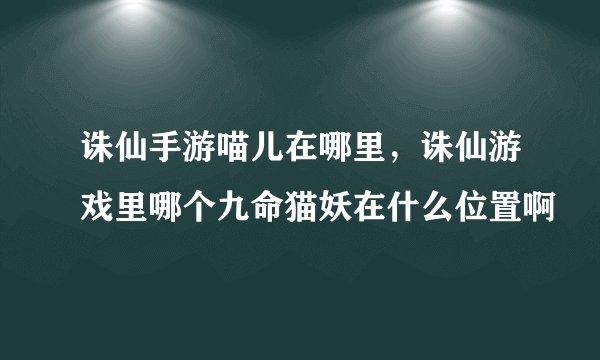诛仙手游喵儿在哪里，诛仙游戏里哪个九命猫妖在什么位置啊