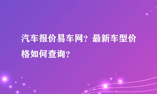 汽车报价易车网？最新车型价格如何查询？