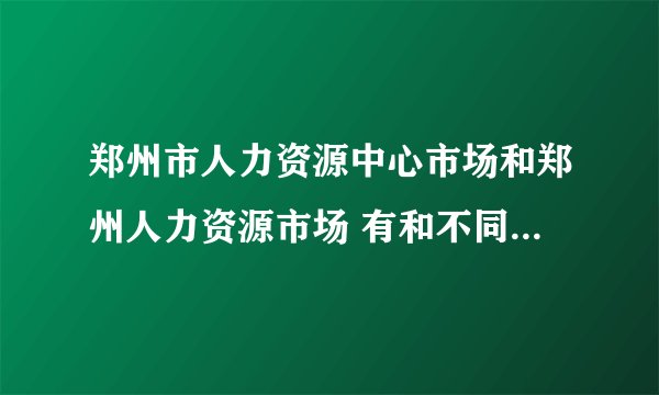 郑州市人力资源中心市场和郑州人力资源市场 有和不同 地址分别是什么