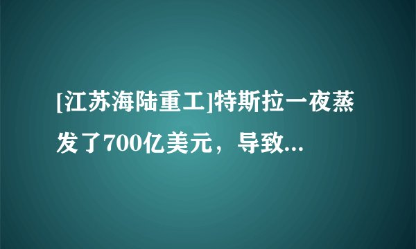 [江苏海陆重工]特斯拉一夜蒸发了700亿美元，导致蒸发700亿美元的原因是什么？