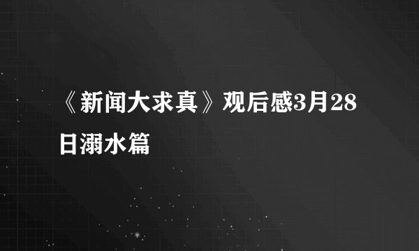 《新闻大求真》观后感3月28日溺水篇