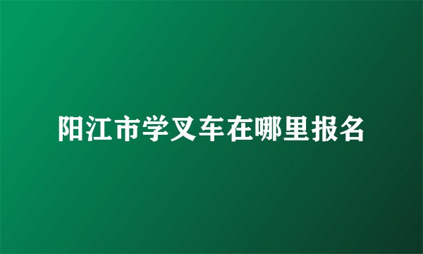阳江市学叉车在哪里报名