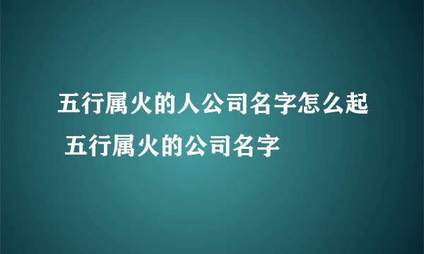 五行属火的人公司名字怎么起 五行属火的公司名字