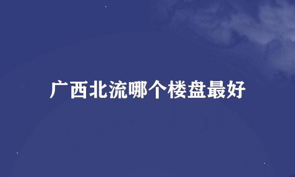 广西北流哪个楼盘最好