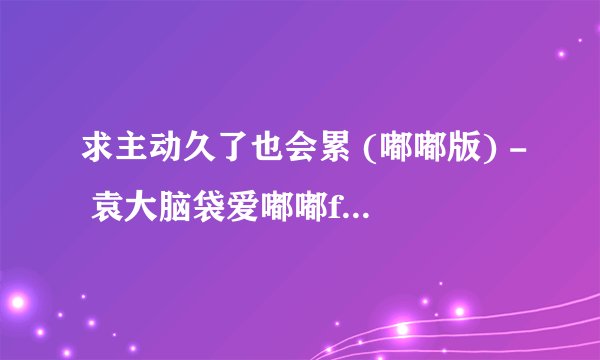 求主动久了也会累 (嘟嘟版) - 袁大脑袋爱嘟嘟flac完整网盘链接下载