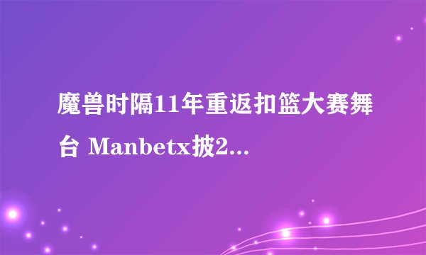 魔兽时隔11年重返扣篮大赛舞台 Manbetx披24号超人斗篷 致敬科比
