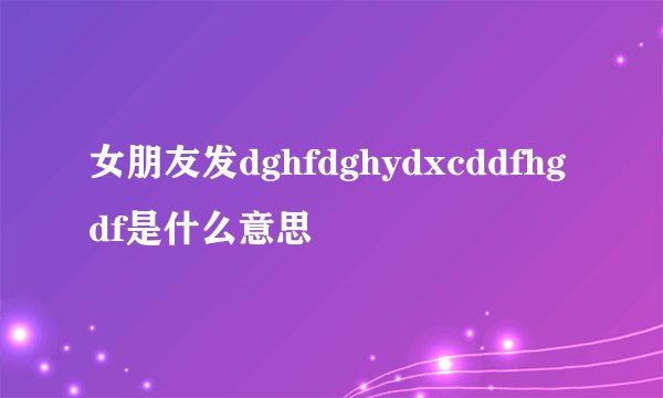 女朋友发dghfdghydxcddfhgdf是什么意思