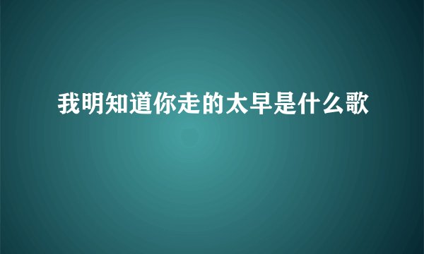 我明知道你走的太早是什么歌
