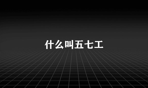 什么叫五七工