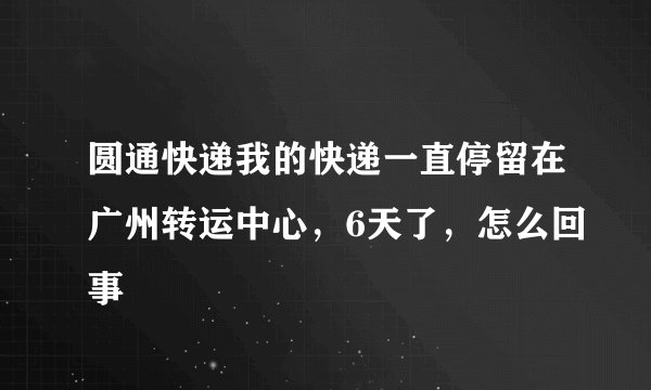 圆通快递我的快递一直停留在广州转运中心，6天了，怎么回事