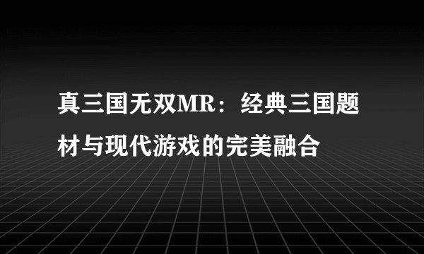 真三国无双MR：经典三国题材与现代游戏的完美融合
