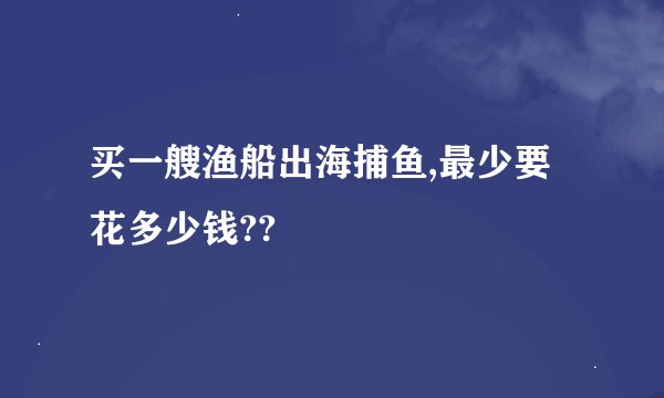 买一艘渔船出海捕鱼,最少要花多少钱??