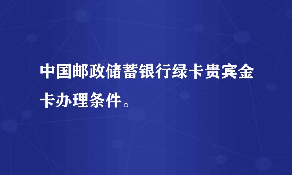 中国邮政储蓄银行绿卡贵宾金卡办理条件。