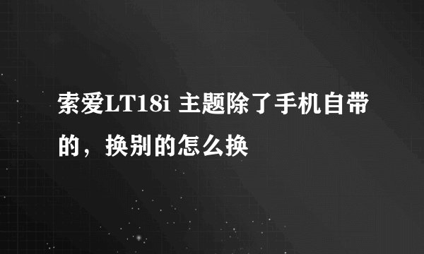 索爱LT18i 主题除了手机自带的，换别的怎么换
