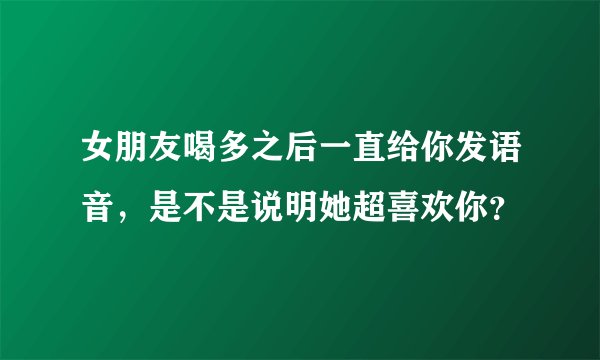 女朋友喝多之后一直给你发语音，是不是说明她超喜欢你？