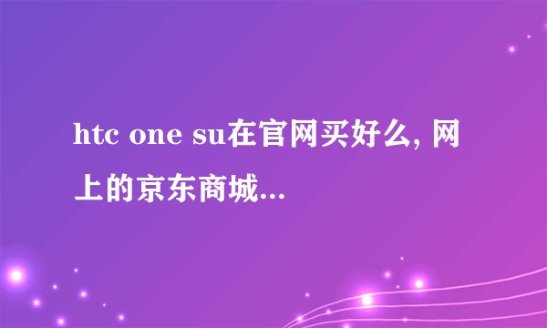 htc one su在官网买好么, 网上的京东商城呢，哪个更好吖？求助！！