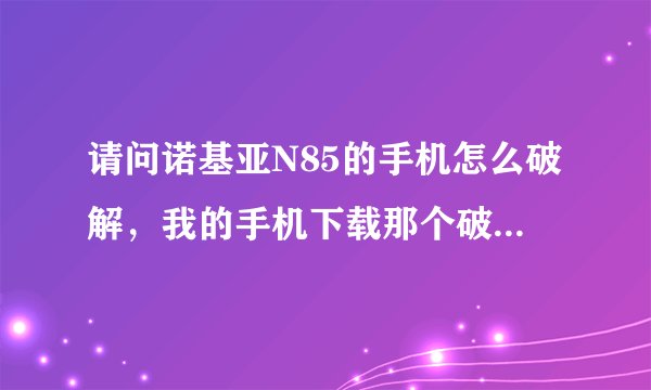 请问诺基亚N85的手机怎么破解，我的手机下载那个破解助手都装不了。请会破解的朋友帮一下，谢谢