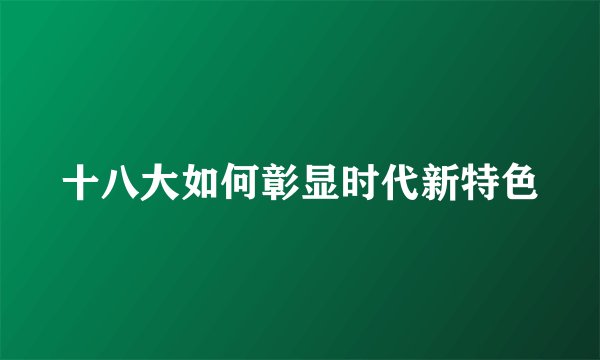 十八大如何彰显时代新特色