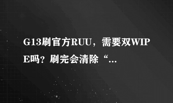 G13刷官方RUU，需要双WIPE吗？刷完会清除“手机和内存卡”内的数据和软件吗？刷前需要格式化内存卡吗？