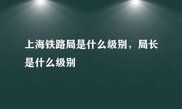 上海铁路局是什么级别，局长是什么级别