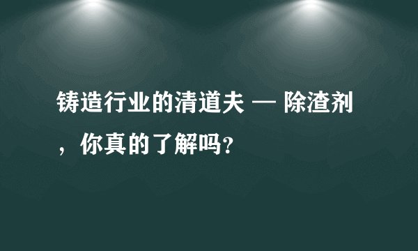 铸造行业的清道夫 — 除渣剂，你真的了解吗？