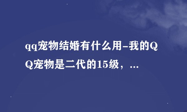 qq宠物结婚有什么用-我的QQ宠物是二代的15级，可以和一代的16级结婚么？？