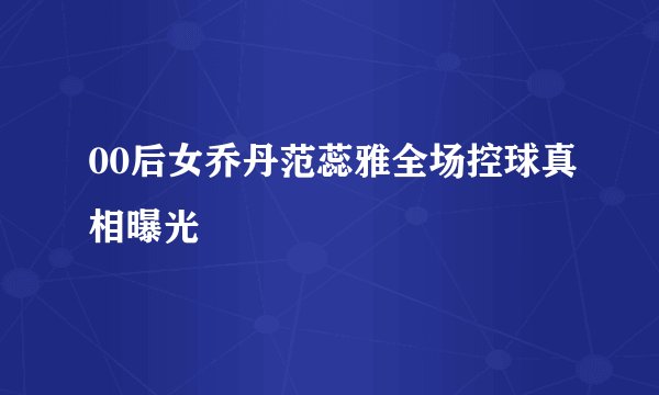 00后女乔丹范蕊雅全场控球真相曝光