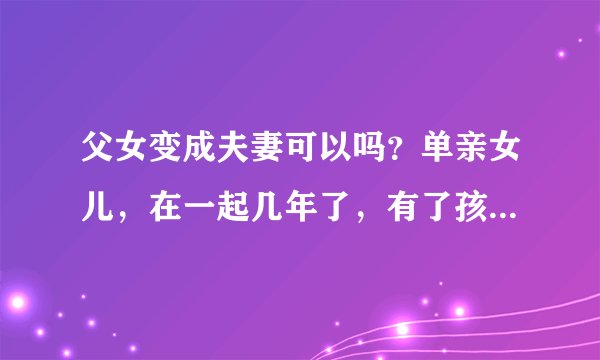 父女变成夫妻可以吗？单亲女儿，在一起几年了，有了孩子，怎么说也有点感情吧，也能接受