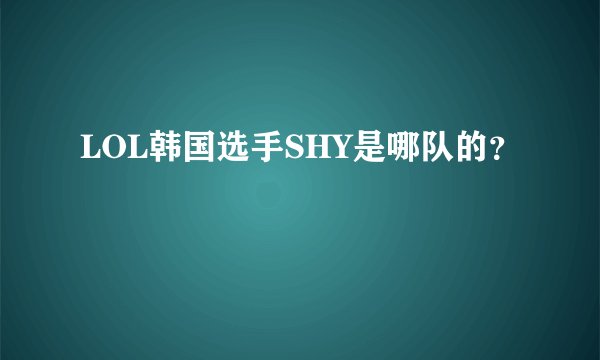 LOL韩国选手SHY是哪队的？
