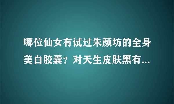 哪位仙女有试过朱颜坊的全身美白胶囊？对天生皮肤黑有效么？还有皇汉堂的美白丸怎么样？