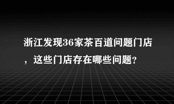 浙江发现36家茶百道问题门店，这些门店存在哪些问题？
