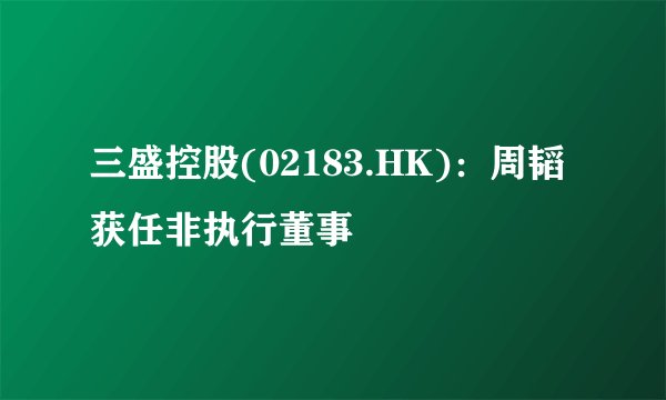 三盛控股(02183.HK)：周韬获任非执行董事