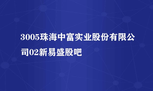 3005珠海中富实业股份有限公司02新易盛股吧