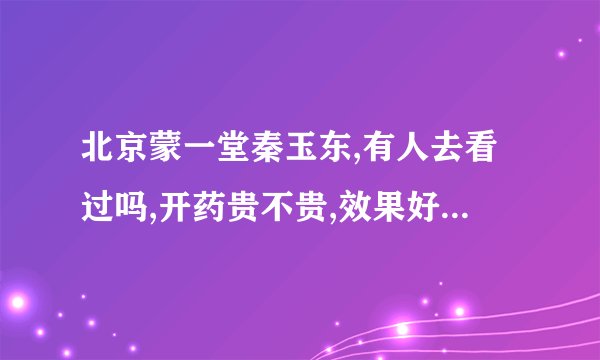 北京蒙一堂秦玉东,有人去看过吗,开药贵不贵,效果好不好啊?