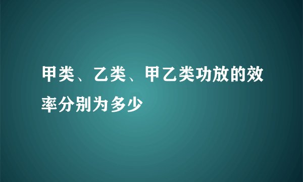 甲类、乙类、甲乙类功放的效率分别为多少