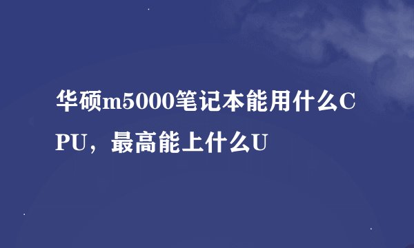 华硕m5000笔记本能用什么CPU,最高能上什么U