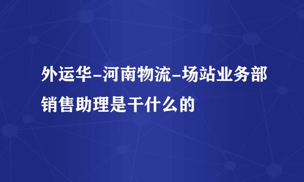 外运华-河南物流-场站业务部销售助理是干什么的