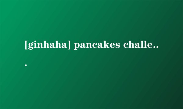 [ginhaha] pancakes challenge翻译是什么?
